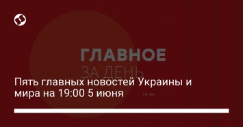 Пять главных новостей Украины и мира на 19:00 5 июня