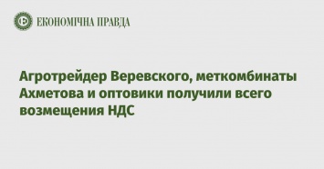 Агротрейдер Веревского, меткомбинаты Ахметова и оптовики получили всего возмещения НДС